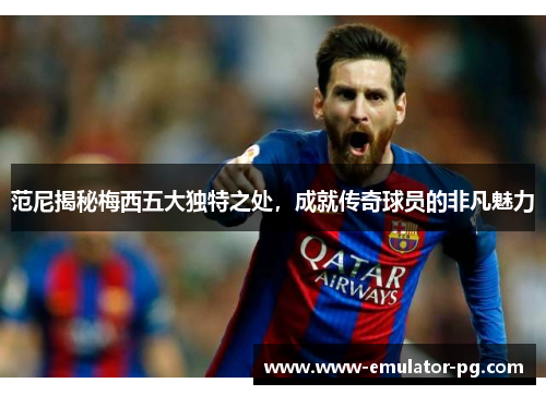 范尼揭秘梅西五大独特之处，成就传奇球员的非凡魅力