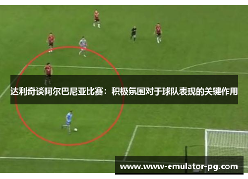 达利奇谈阿尔巴尼亚比赛：积极氛围对于球队表现的关键作用