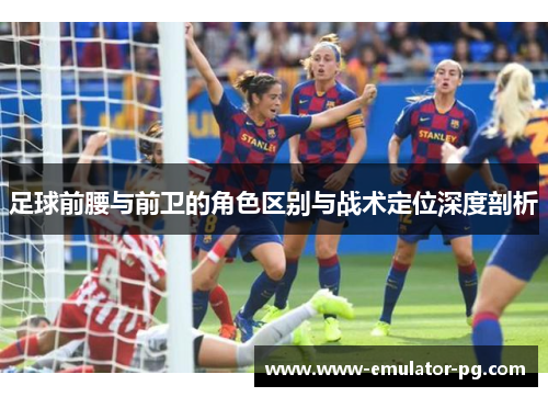 足球前腰与前卫的角色区别与战术定位深度剖析