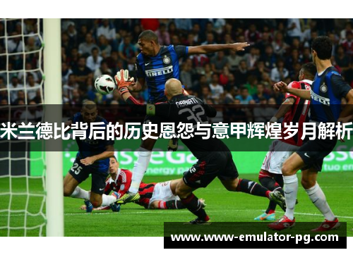 米兰德比背后的历史恩怨与意甲辉煌岁月解析 米兰德比背后的历史恩怨与意甲辉煌岁月解析