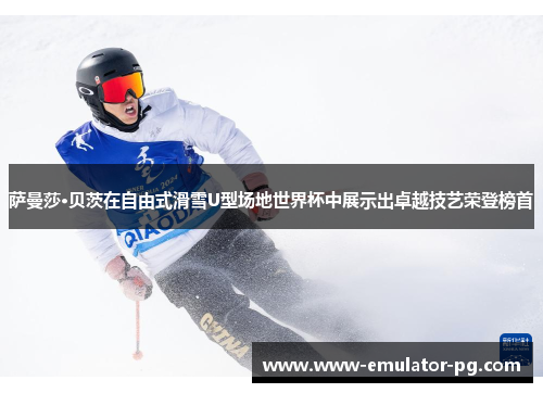 萨曼莎·贝茨在自由式滑雪U型场地世界杯中展示出卓越技艺荣登榜首