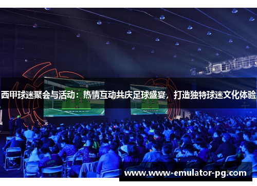西甲球迷聚会与活动：热情互动共庆足球盛宴，打造独特球迷文化体验