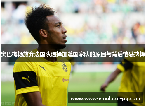 奥巴梅扬放弃法国队选择加蓬国家队的原因与背后情感抉择