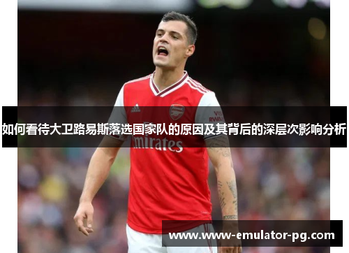 如何看待大卫路易斯落选国家队的原因及其背后的深层次影响分析