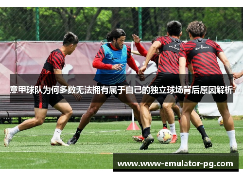 意甲球队为何多数无法拥有属于自己的独立球场背后原因解析 意甲球队为何多数无法拥有属于自己的独立球场背后原因解析