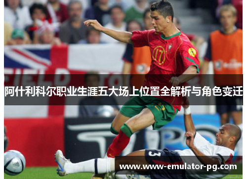 阿什利科尔职业生涯五大场上位置全解析与角色变迁 阿什利科尔职业生涯五大场上位置全解析与角色变迁