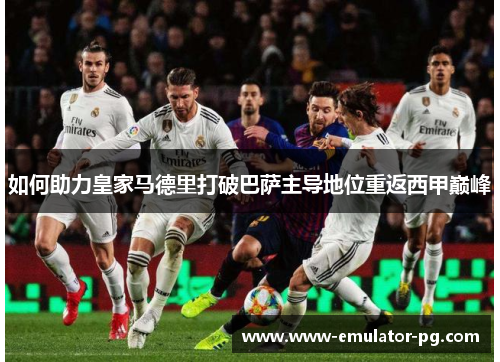 如何助力皇家马德里打破巴萨主导地位重返西甲巅峰 如何助力皇家马德里打破巴萨主导地位重返西甲巅峰