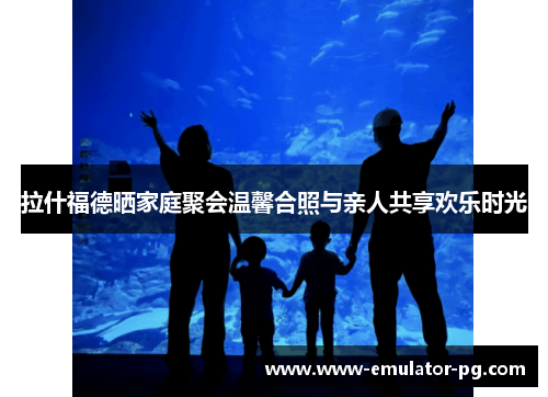 拉什福德晒家庭聚会温馨合照与亲人共享欢乐时光 拉什福德晒家庭聚会温馨合照与亲人共享欢乐时光