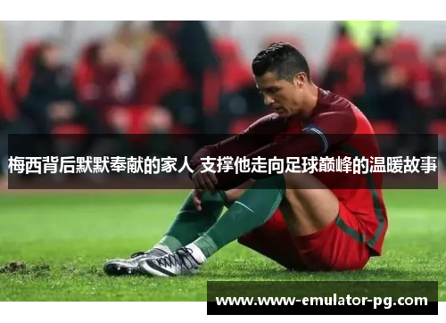 梅西背后默默奉献的家人 支撑他走向足球巅峰的温暖故事